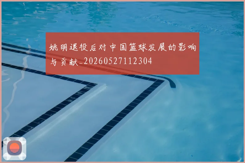 姚明退役后对中国篮球发展的影响与贡献_20260527112304