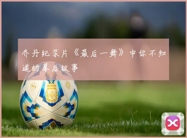 乔丹纪录片《最后一舞》中你不知道的幕后故事