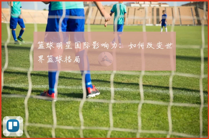 篮球明星国际影响力:如何改变世界篮球格局