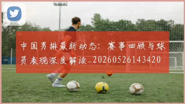中国男排最新动态:赛事回顾与球员表现深度解读_20260526143420
