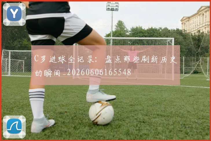 C罗进球全记录:盘点那些刷新历史的瞬间_20260606165548