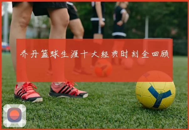乔丹篮球生涯十大经典时刻全回顾
