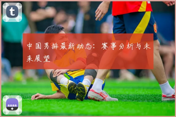中国男排最新动态：赛事分析与未来展望