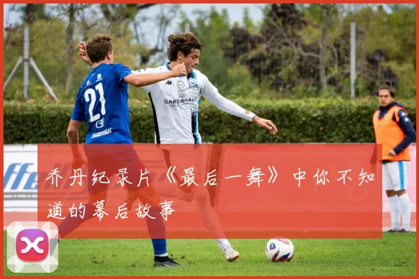 乔丹纪录片《最后一舞》中你不知道的幕后故事