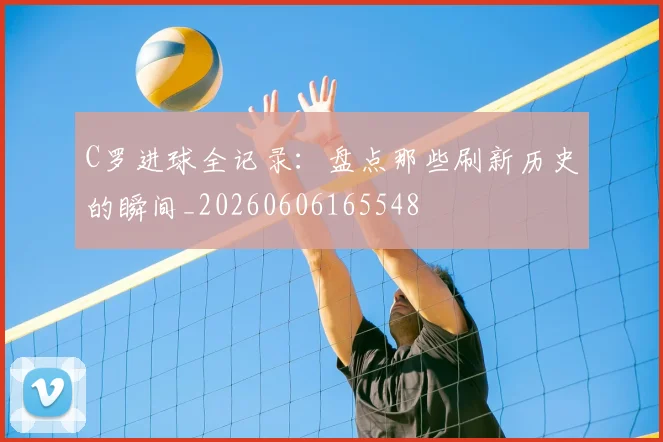C罗进球全记录:盘点那些刷新历史的瞬间_20260606165548